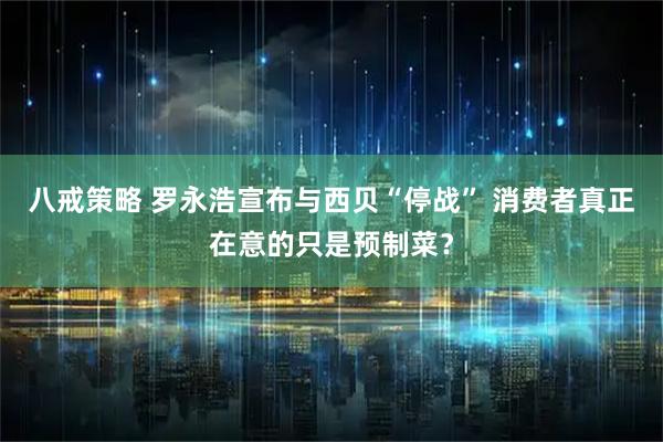 八戒策略 罗永浩宣布与西贝“停战” 消费者真正在意的只是预制菜？