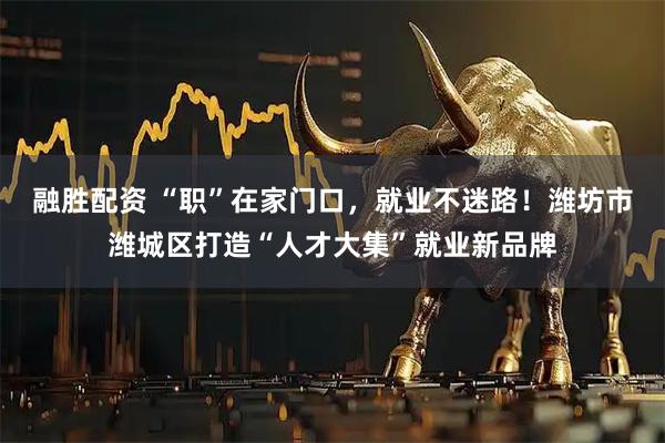 融胜配资 “职”在家门口，就业不迷路！潍坊市潍城区打造“人才大集”就业新品牌