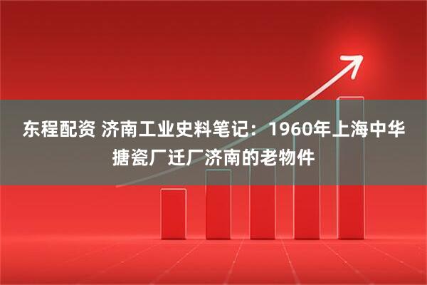 东程配资 济南工业史料笔记：1960年上海中华搪瓷厂迁厂济南的老物件