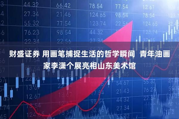 财盛证券 用画笔捕捉生活的哲学瞬间  青年油画家李潇个展亮相山东美术馆