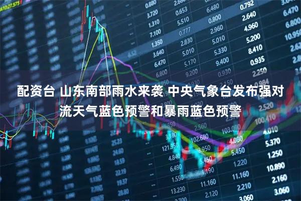配资台 山东南部雨水来袭 中央气象台发布强对流天气蓝色预警和暴雨蓝色预警