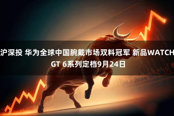 沪深投 华为全球中国腕戴市场双料冠军 新品WATCH GT 6系列定档9月24日