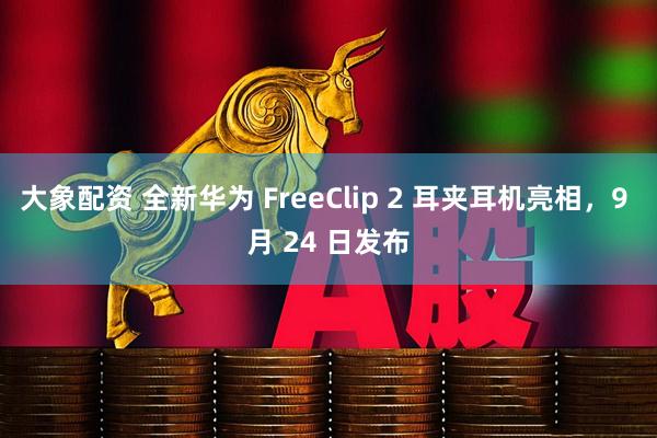 大象配资 全新华为 FreeClip 2 耳夹耳机亮相，9 月 24 日发布