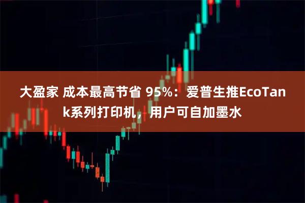 大盈家 成本最高节省 95%：爱普生推EcoTank系列打印机，用户可自加墨水
