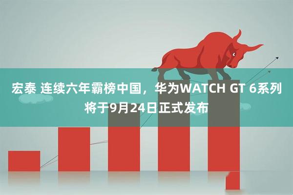 宏泰 连续六年霸榜中国，华为WATCH GT 6系列将于9月24日正式发布