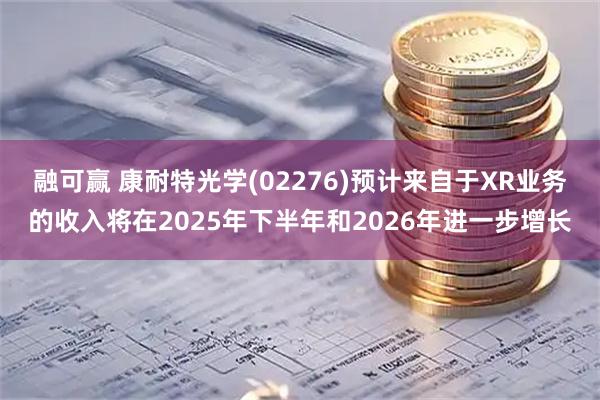 融可赢 康耐特光学(02276)预计来自于XR业务的收入将在2025年下半年和2026年进一步增长