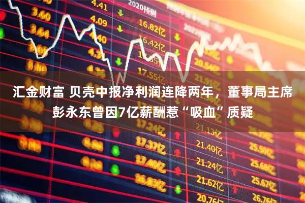汇金财富 贝壳中报净利润连降两年，董事局主席彭永东曾因7亿薪酬惹“吸血”质疑