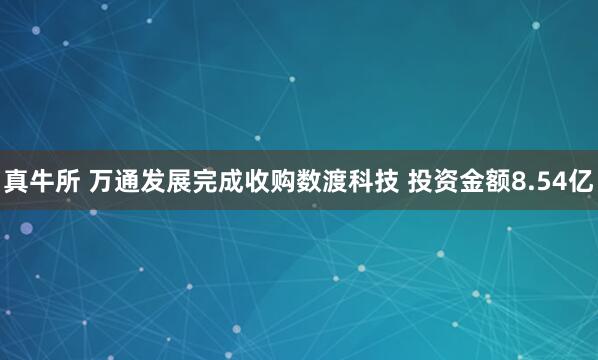 真牛所 万通发展完成收购数渡科技 投资金额8.54亿