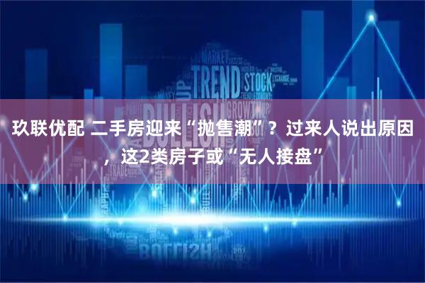 玖联优配 二手房迎来“抛售潮”？过来人说出原因，这2类房子或“无人接盘”