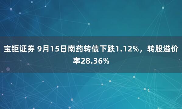 宝钜证券 9月15日南药转债下跌1.12%，转股溢价率28.36%