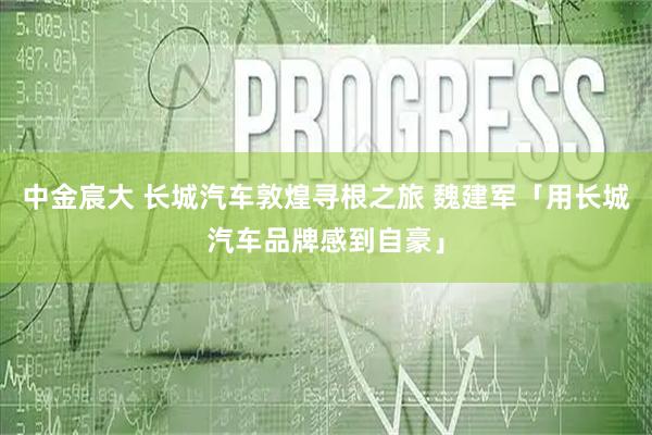 中金宸大 长城汽车敦煌寻根之旅 魏建军「用长城汽车品牌感到自豪」