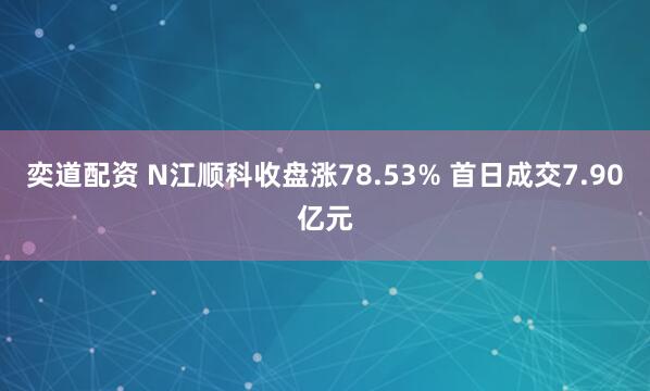 奕道配资 N江顺科收盘涨78.53% 首日成交7.90亿元