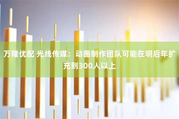 万隆优配 光线传媒：动画制作团队可能在明后年扩充到300人以上