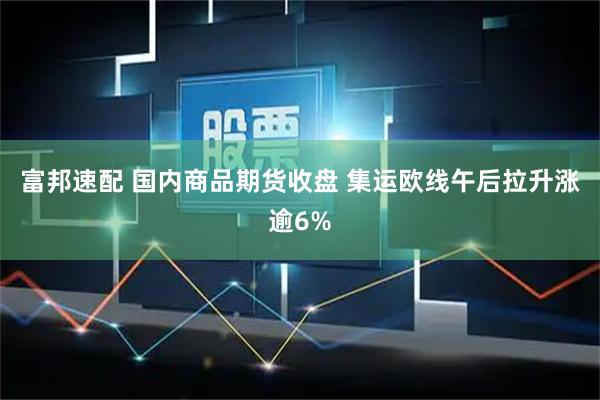 富邦速配 国内商品期货收盘 集运欧线午后拉升涨逾6%