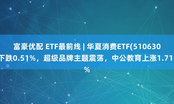 富豪优配 ETF最前线 | 华夏消费ETF(510630)下跌0.51%，超级品牌主题震荡，中公教育上涨1.71%
