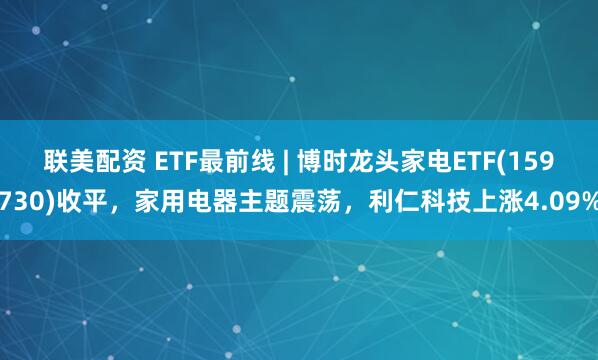 联美配资 ETF最前线 | 博时龙头家电ETF(159730)收平，家用电器主题震荡，利仁科技上涨4.09%