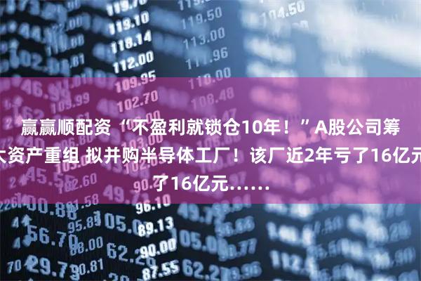 赢赢顺配资 “不盈利就锁仓10年！”A股公司筹划重大资产重组 拟并购半导体工厂！该厂近2年亏了16亿元……