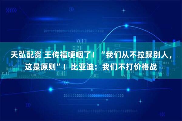 天弘配资 王传福哽咽了！“我们从不拉踩别人，这是原则”！比亚迪：我们不打价格战