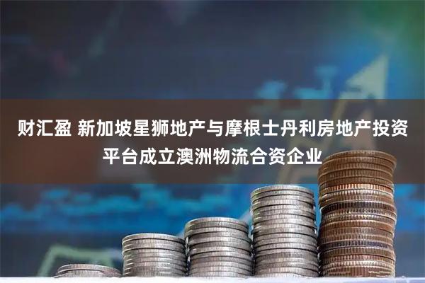 财汇盈 新加坡星狮地产与摩根士丹利房地产投资平台成立澳洲物流合资企业
