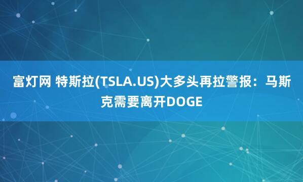 富灯网 特斯拉(TSLA.US)大多头再拉警报：马斯克需要离开DOGE