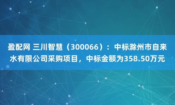 盈配网 三川智慧（300066）：中标滁州市自来水有限公司采购项目，中标金额为358.50万元