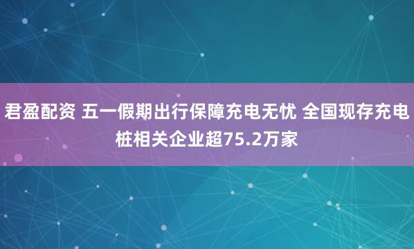 君盈配资 五一假期出行保障充电无忧 全国现存充电桩相关企业超75.2万家