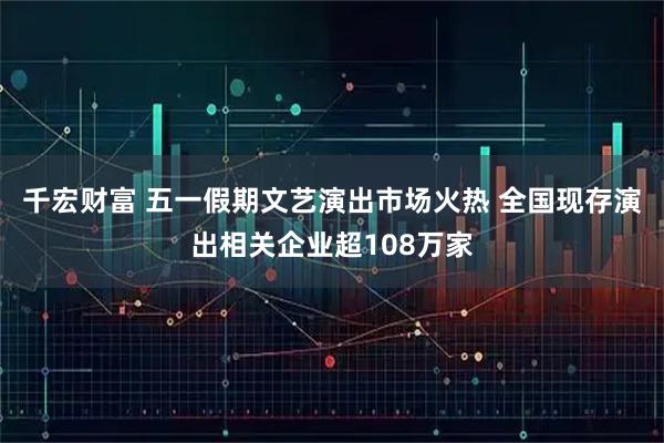 千宏财富 五一假期文艺演出市场火热 全国现存演出相关企业超108万家