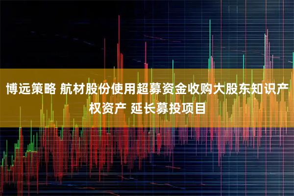 博远策略 航材股份使用超募资金收购大股东知识产权资产 延长募投项目
