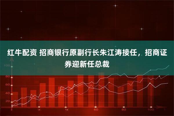 红牛配资 招商银行原副行长朱江涛接任,招商证券迎新任总裁