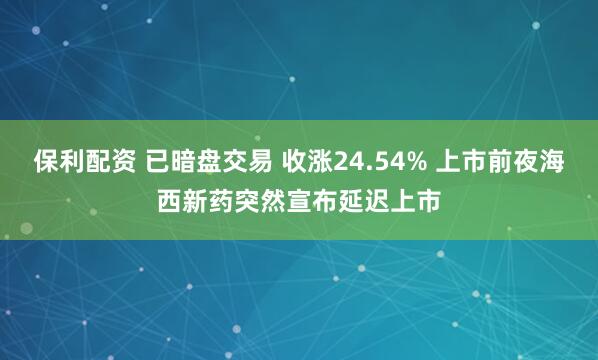 保利配资 已暗盘交易 收涨24.54% 上市前夜海西新药突然宣布延迟上市