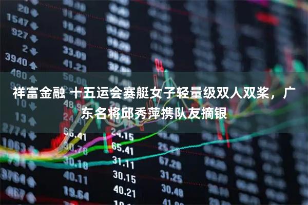 祥富金融 十五运会赛艇女子轻量级双人双桨，广东名将邱秀萍携队友摘银