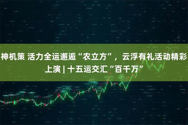 神机策 活力全运邂逅“农立方”，云浮有礼活动精彩上演 | 十五运交汇“百千万”