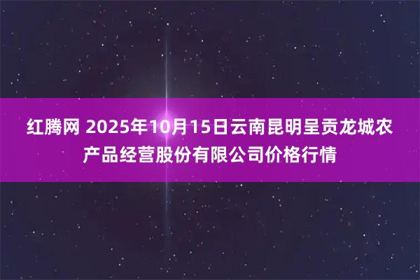 红腾网 2025年10月15日云南昆明呈贡龙城农产品经营股份有限公司价格行情