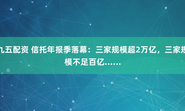 九五配资 信托年报季落幕：三家规模超2万亿，三家规模不足百亿......