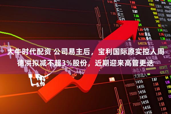 大牛时代配资 公司易主后，宝利国际原实控人周德洪拟减不超3%股份，近期迎来高管更迭
