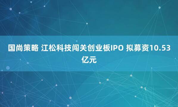 国尚策略 江松科技闯关创业板IPO 拟募资10.53亿元