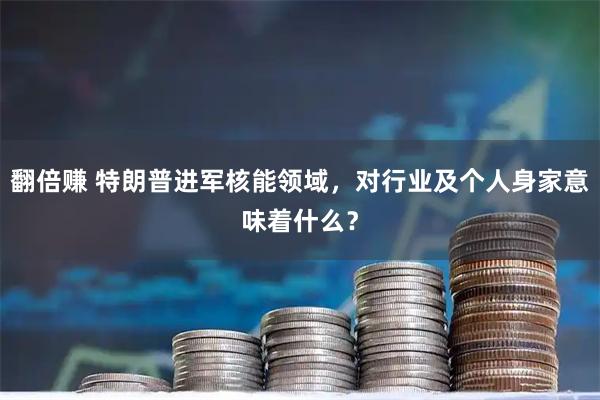翻倍赚 特朗普进军核能领域，对行业及个人身家意味着什么？