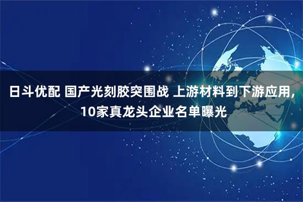 日斗优配 国产光刻胶突围战 上游材料到下游应用, 10家真龙头企业名单曝光
