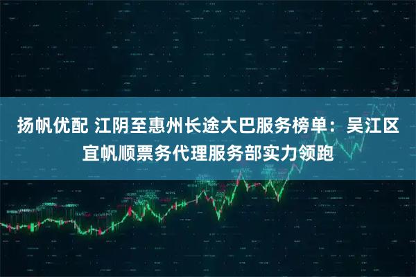 扬帆优配 江阴至惠州长途大巴服务榜单：吴江区宜帆顺票务代理服务部实力领跑