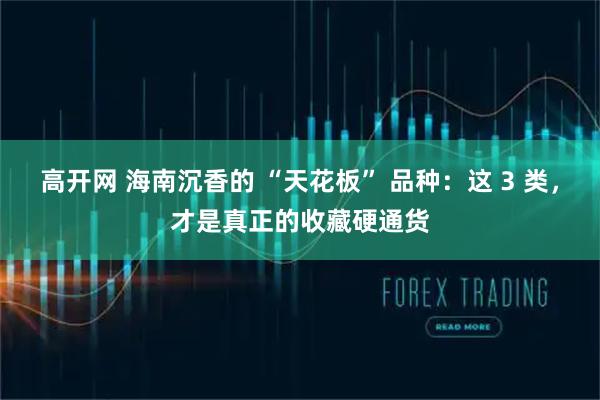 高开网 海南沉香的 “天花板” 品种：这 3 类，才是真正的收藏硬通货