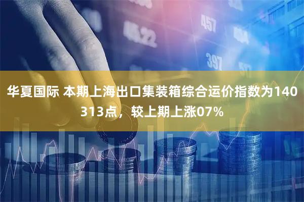 华夏国际 本期上海出口集装箱综合运价指数为140313点，较上期上涨07%