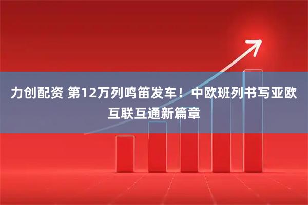 力创配资 第12万列鸣笛发车！中欧班列书写亚欧互联互通新篇章