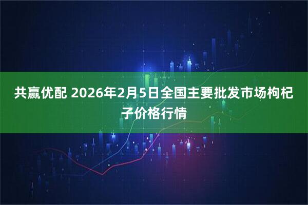 共赢优配 2026年2月5日全国主要批发市场枸杞子价格行情