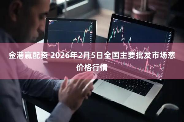 金港赢配资 2026年2月5日全国主要批发市场葱价格行情