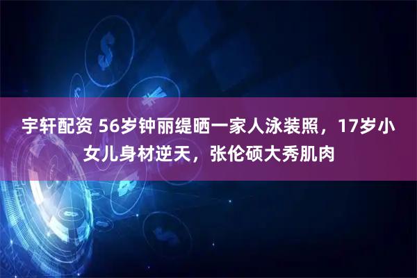 宇轩配资 56岁钟丽缇晒一家人泳装照，17岁小女儿身材逆天，张伦硕大秀肌肉