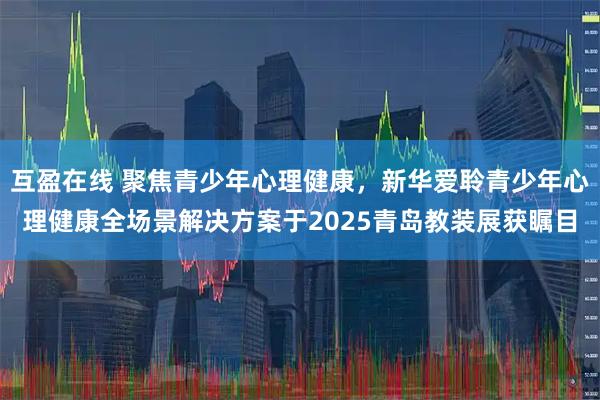 互盈在线 聚焦青少年心理健康，新华爱聆青少年心理健康全场景解决方案于2025青岛教装展获瞩目