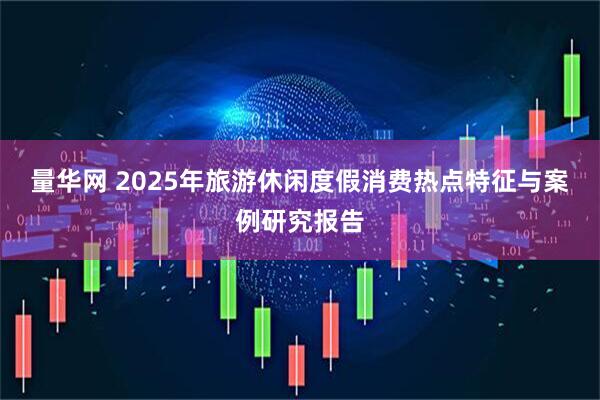 量华网 2025年旅游休闲度假消费热点特征与案例研究报告