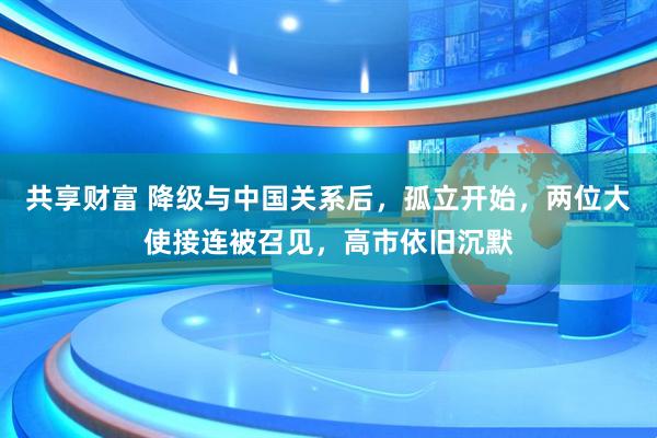 共享财富 降级与中国关系后，孤立开始，两位大使接连被召见，高市依旧沉默