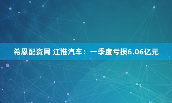 希恩配资网 江淮汽车：一季度亏损6.06亿元