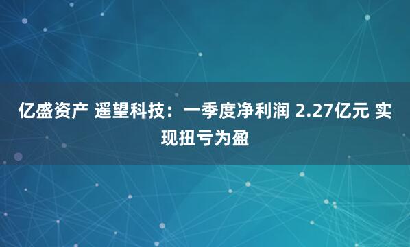亿盛资产 遥望科技：一季度净利润 2.27亿元 实现扭亏为盈